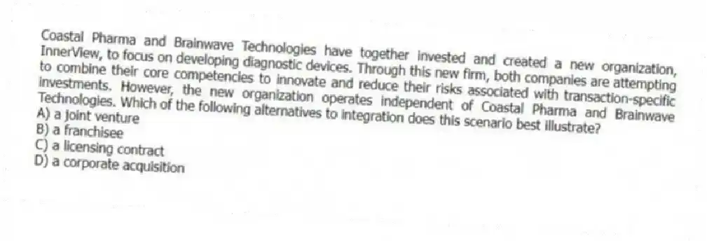 Coastal Pharma and Brainwave Technologies have together invested and created a new organization, InnerView, to focus on developing diagnostic devices. Through this new firm, both companies are attempting to combine their core competencies to innovate and reduce their risks associated with transaction-specific investments. However, the new organization operates independent of Coastal Pharma and Brainwave Technologies. Which of the following alternatives to integration does this scenario best illustrate?
A) a joint venture
B) a franchisee
C) a licensing contract
D) a corporate acquisition