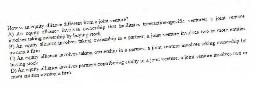 How is an equity alliance different from a joint venture?
A) An equity alliance involves ownership that facilitates transaction-specific ventures; a joint venture involves taking ownership by buying stock.
B) An equity alliance involves taking ownership in a partner; a joint venture involves two or more entities owning a firm.
C) An equity alliance involves taking ownership in a partner; a joint venture involves taking ownership by buying stock.
D) An equity alliance involves partners contributing equity to a joint venture; a joint venture involves two or more entities owning a firm.