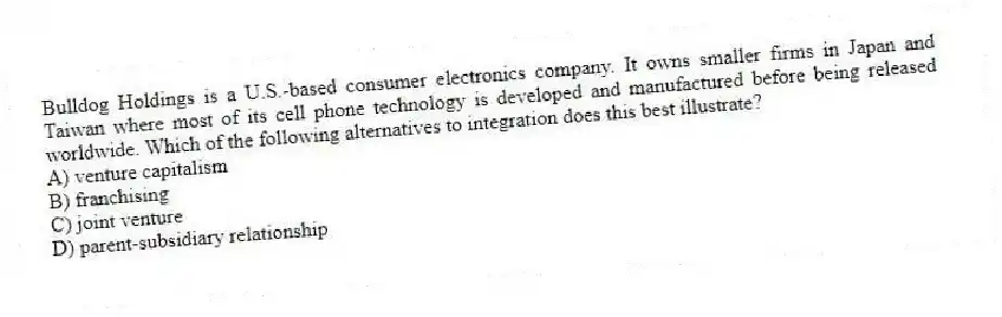 Bulldog Holdings is a U.S.-based consumer electronics company. It owns smaller firms in Japan and Taiwan where most of its cell phone technology is developed and manufactured before being released worldwide. Which of the following alternatives to integration does this best illustrate?
A) venture capitalism
B) franchising
C) joint venture
D) parent-subsidiary relationship