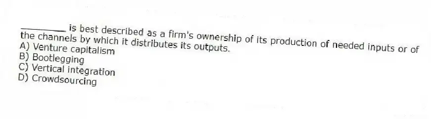 ________ is best described as a firm's ownership of its production of needed inputs or of the channels by which it distributes its outputs.
A) Venture capitalism
B) Bootlegging
C) Vertical integration
D) Crowdsourcing