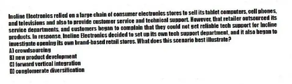 Incline Electronics relied on a large chain of consumer electronics stores to sell its tablet computers, cell phones, and televisions and also to provide customer service and technical support. However, that retailer outsourced its service departments, and customers began to complain that they could not get reliable tech support for Incline products. In response, Incline Electronics decided to set up its own tech support department, and it also began to investigate opening its own brand-based retail stores. What does this scenario best illustrate?
A) crowdsourcing
B) new product development
C) forward vertical integration
D) conglomerate diversification