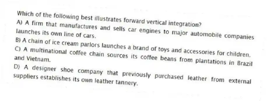 Which of the following best illustrates forward vertical integration?
A) A firm that manufactures and sells car engines to major automobile companies launches its own line of cars.
B) A chain of ice cream parlors launches a brand of toys and accessories for children.
C) A multinational coffee chain sources its coffee beans from plantations in Brazil and Vietnam.
D) A designer shoe company that previously purchased leather from external suppliers establishes its own leather tannery.