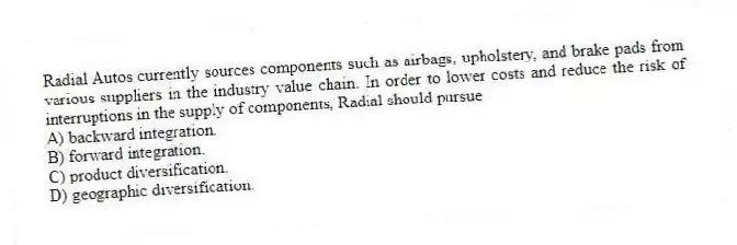 Radial Autos currently sources components such as airbags, upholstery, and brake pads from various suppliers in the industry value chain. In order to lower costs and reduce the risk of interruptions in the supply of components, Radial should pursue
A) backward integration.
B) forward integration.
C) product diversification.
D) geographic diversification.