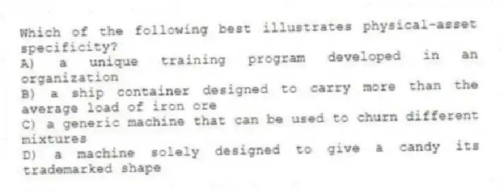 Which of the following best illustrates physical-asset specificity?
A) a unique training program developed in an organization
B) a ship container designed to carry more than the average load of iron ore
C) a generic machine that can be used to churn different mixtures
D) a machine solely designed to give a candy its trademarked shape