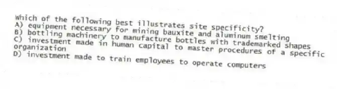 Which of the following best illustrates site specificity?
A) equipment necessary for mining bauxite and aluminum smelting
B) bottling machinery to manufacture bottles with trademarked shapes
C) investment made in human capital to master procedures of a specific organization
D) investment made to train employees to operate computers