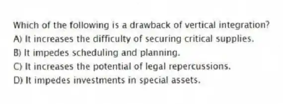 Which of the following is a drawback of vertical integration?
A) It increases the difficulty of securing critical supplies.
B) It impedes scheduling and planning.
C) It increases the potential of legal repercussions.
D) It impedes investments in special assets.