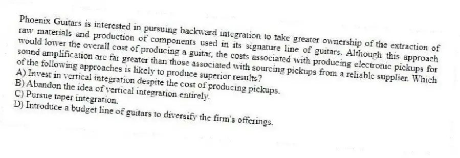 Phoenix Guitars is interested in pursuing backward integration to take greater ownership of the extraction of raw materials and production of components used in its signature line of guitars. Although this approach would lower the overall cost of producing a guitar, the costs associated with producing electronic pickups for sound amplification are far greater than those associated with sourcing pickups from a reliable supplier. Which of the following approaches is likely to produce superior results?
A) Invest in vertical integration despite the cost of producing pickups.
B) Abandon the idea of vertical integration entirely.
C) Pursue taper integration.
D) Introduce a budget line of guitars to diversify the firm's offerings.