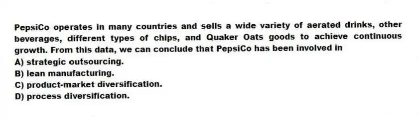 PepsiCo operates in many countries and sells a wide variety of aerated drinks, other beverages, different types of chips, and Quaker Oats goods to achieve continuous growth. From this data, we can conclude that PepsiCo has been involved in
A) strategic outsourcing.
B) lean manufacturing.
C) product-market diversification.
D) process diversification.