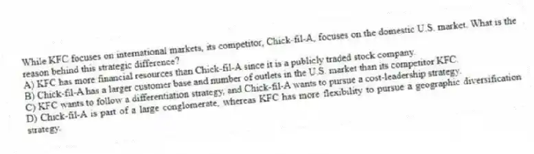 While KFC focuses on international markets, its competitor, Chick-fil-A, focuses on the domestic U.S. market. What is the reason behind this strategic difference?
A) KFC has more financial resources than Chick-fil-A since it is a publicly traded stock company.
B) Chick-fil-A has a larger customer base and number of outlets in the U.S. market than its competitor KFC.
C) KFC wants to follow a differentiation strategy, and Chick-fil-A wants to pursue a cost-leadership strategy.
D) Chick-fil-A is part of a large conglomerate, whereas KFC has more flexibility to pursue a geographic diversification strategy.