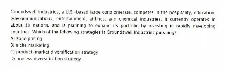Groundswell Industries, a U.S.-based large conglomerate, competes in the hospitality, education, telecommunications, entertainment, airlines, and chemical industries. It currently operates in about 30 nations, and is planning to expand its portfolio by investing in rapidly developing countries. Which of the following strategies is Groundswell Industries pursuing?
A) zone pricing
B) niche marketing
C) product-market diversification strategy
D) process diversification strategy