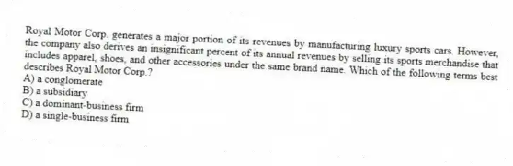 Royal Motor Corp. generates a major portion of its revenues by manufacturing luxury sports cars. However, the company also derives an insignificant percent of its annual revenues by selling its sports merchandise that includes apparel, shoes, and other accessories under the same brand name. Which of the following terms best describes Royal Motor Corp.?
A) a conglomerate
B) a subsidiary
C) a dominant-business firm
D) a single-business firm