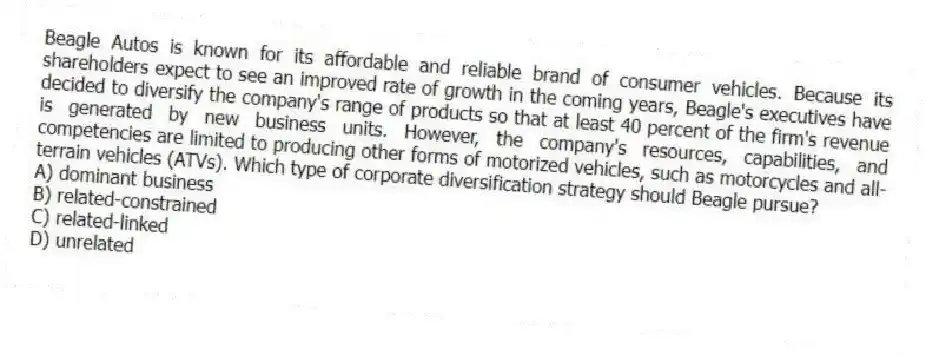 Beagle Autos is known for its affordable and reliable brand of consumer vehicles. Because its shareholders expect to see an improved rate of growth in the coming years, Beagle's executives have decided to diversify the company's range of products so that at least 40 percent of the firm's revenue is generated by new business units. However, the company's resources, capabilities, and competencies are limited to producing other forms of motorized vehicles, such as motorcycles and all-terrain vehicles (ATVs). Which type of corporate diversification strategy should Beagle pursue?
A) dominant business
B) related-constrained
C) related-linked
D) unrelated