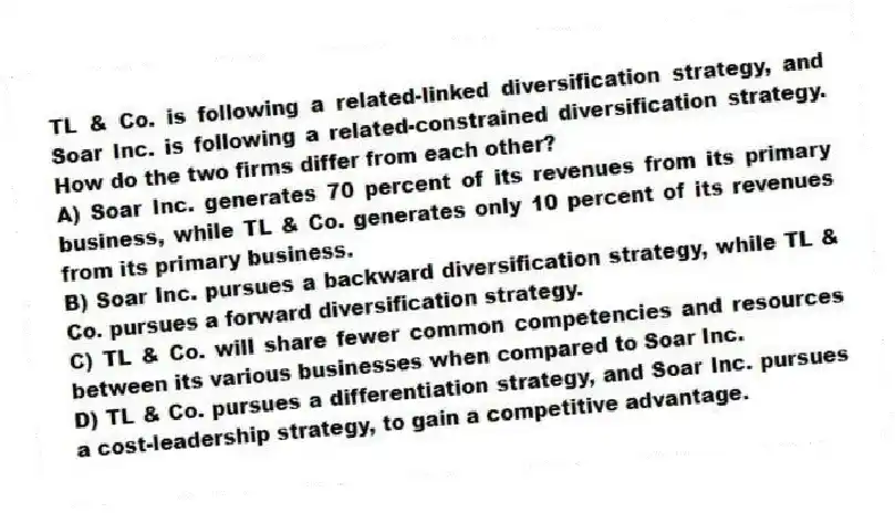 TL & Co. is following a related-linked diversification strategy, and Soar Inc. is following a related-constrained diversification strategy. How do the two firms differ from each other?
A) Soar Inc. generates 70 percent of its revenues from its primary business, while TL & Co. generates only 10 percent of its revenues from its primary business.
B) Soar Inc. pursues a backward diversification strategy, while TL & Co. pursues a forward diversification strategy.
C) TL & Co. will share fewer common competencies and resources between its various businesses when compared to Soar Inc.
D) TL & Co. pursues a differentiation strategy, and Soar Inc. pursues a cost-leadership strategy, to gain a competitive advantage.