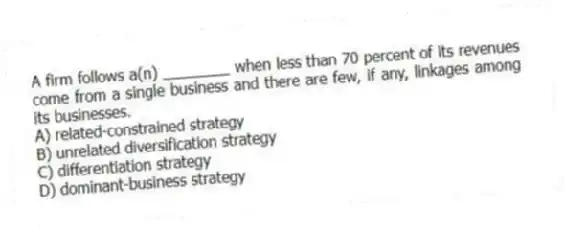 A firm follows a(n) ________ when less than 70 percent of its revenues come from a single business and there are few, if any, linkages among its businesses.
A) related-constrained strategy
B) unrelated diversification strategy
C) differentiation strategy
D) dominant-business strategy