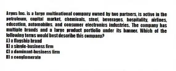 Argus Inc. is a large multinational company owned by two partners, is active in the petroleum, capital market, chemicals, steel, beverages, hospitality, airlines, education, automobiles, and consumer electronics industries. The company has multiple brands and a large product portfolio under its banner. Which of the following terms would best describe this company?
A) a flagship brand
B) a single-business firm
C) a dominant-business firm
D) a conglomerate