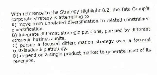 With reference to the Strategy Highlight 8.2, the Tata Group's corporate strategy is attempting to
A) move from unrelated diversification to related-constrained diversification.
B) integrate different strategic positions, pursued by different strategic business units.
C) pursue a focused differentiation strategy over a focused cost-leadership strategy.
D) depend on a single product market to generate most of its revenues.