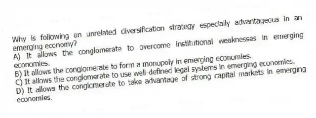 Why is following an unrelated diversification strategy especially advantageous in an emerging economy?
A) It allows the conglomerate to overcome institutional weaknesses in emerging economies.
B) It allows the conglomerate to form a monopoly in emerging economies.
C) It allows the conglomerate to use well-defined legal systems in emerging economies.
D) It allows the conglomerate to take advantage of strong capital markets in emerging economies.
