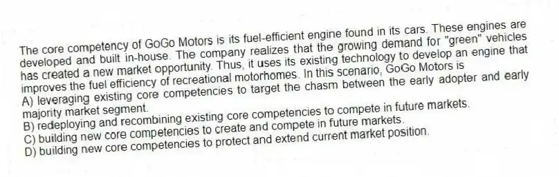 The core competency of GoGo Motors is its fuel-efficient engine found in its cars. These engines are developed and built in-house. The company realizes that the growing demand for "green" vehicles has created a new market opportunity. Thus, it uses its existing technology to develop an engine that improves the fuel efficiency of recreational motorhomes. In this scenario, GoGo Motors is
A) leveraging existing core competencies to target the chasm between the early adopter and early majority market segment.
B) redeploying and recombining existing core competencies to compete in future markets.
C) building new core competencies to create and compete in future markets.
D) building new core competencies to protect and extend current market position.