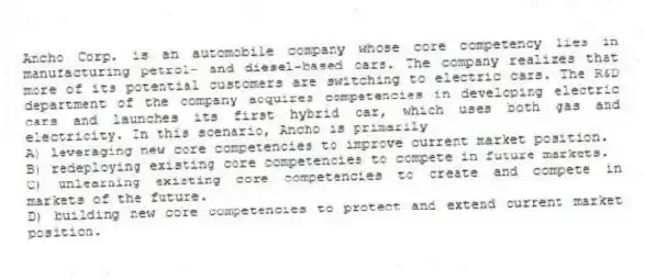 Ancho Corp. is an automobile company whose core competency lies in manufacturing petrol- and diesel-based cars. The company realizes that more of its potential customers are switching to electric cars. The R&D department of the company acquires competencies in developing electric cars and launches its first hybrid car, which uses both gas and electricity. In this scenario, Ancho is primarily
A) leveraging new core competencies to improve current market position.
B) redeploying existing core competencies to compete in future markets.
C) unlearning existing core competencies to create and compete in markets of the future.
D) building new core competencies to protect and extend current market position.