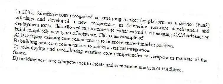 In 2007, Salesforce.com recognized an emerging market for platform as a service (PaaS) offerings and developed a new competency in delivering software development and deployment tools. This allowed its customers to either extend their existing CRM offering or build completely new types of software. This is an example of
A) leveraging existing core competencies to improve current market position.
B) building new core competencies to achieve vertical integration.
C) redeploying and recombining existing core competencies to compete in markets of the future.
D) building new core competencies to create and compete in markets of the future.