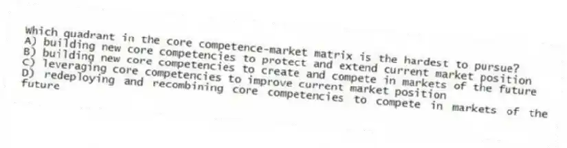 Which quadrant in the core competence-market matrix is the hardest to pursue?
A) building new core competencies to protect and extend current market position
B) building new core competencies to create and compete in markets of the future
C) leveraging core competencies to improve current market position
D) redeploying and recombining core competencies to compete in markets of the future