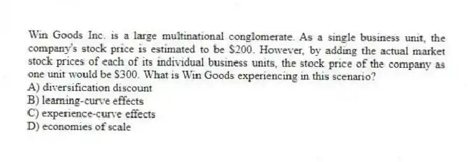 Win Goods Inc. is a large multinational conglomerate. As a single business unit, the company's stock price is estimated to be $200. However, by adding the actual market stock prices of each of its individual business units, the stock price of the company as one unit would be $300. What is Win Goods experiencing in this scenario?
A) diversification discount
B) learning-curve effects
C) experience-curve effects
D) economies of scale