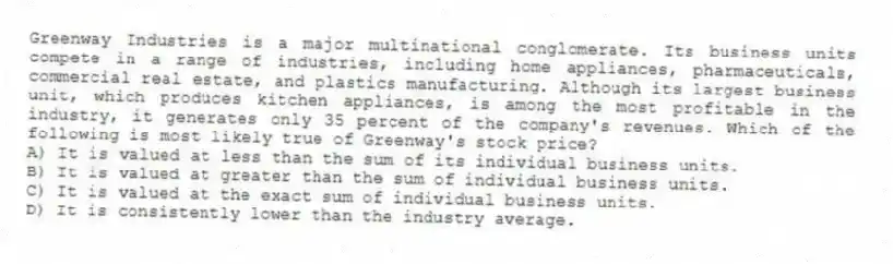 Greenway Industries is a major multinational conglomerate. Its business units compete in a range of industries, including home appliances, pharmaceuticals, commercial real estate, and plastics manufacturing. Although its largest business unit, which produces kitchen appliances, is among the most profitable in the industry, it generates only 35 percent of the company's revenues. Which of the following is most likely true of Greenway's stock price?
A) It is valued at less than the sum of its individual business units.
B) It is valued at greater than the sum of individual business units.
C) It is valued at the exact sum of individual business units.
D) It is consistently lower than the industry average.