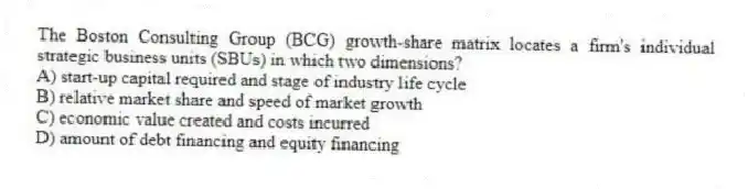 The Boston Consulting Group (BCG) growth-share matrix locates a firm's individual strategic business units (SBUs) in which two dimensions?
A) start-up capital required and stage of industry life cycle
B) relative market share and speed of market growth
C) economic value created and costs incurred
D) amount of debt financing and equity financing