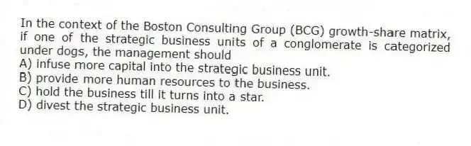 In the context of the Boston Consulting Group (BCG) growth-share matrix, if one of the strategic business units of a conglomerate is categorized under dogs, the management should
A) infuse more capital into the strategic business unit.
B) provide more human resources to the business.
C) hold the business till it turns into a star.
D) divest the strategic business unit.