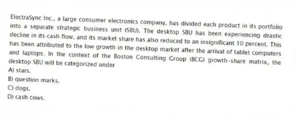 ElectraSync Inc., a large consumer electronics company, has divided each product in its portfolio into a separate strategic business unit (SBU). The desktop SBU has been experiencing drastic decline in its cash flow, and its market share has also reduced to an insignificant 10 percent. This has been attributed to the low growth in the desktop market after the arrival of tablet computers and laptops. In the context of the Boston Consulting Group (BCG) growth-share matrix, the desktop SBU will be categorized under
A) stars.
B) question marks.
C) dogs.
D) cash cows.