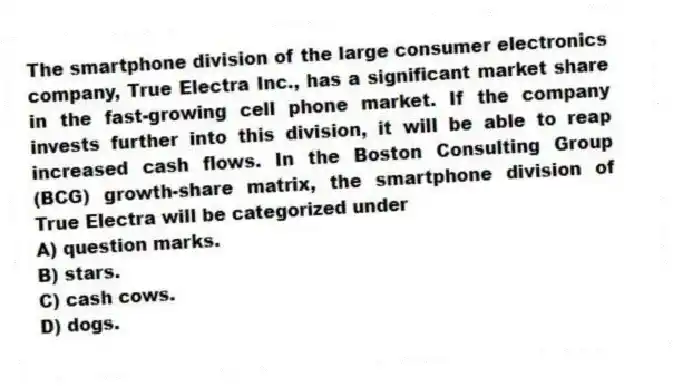 The smartphone division of the large consumer electronics company, True Electra Inc., has a significant market share in the fast-growing cell phone market. If the company invests further into this division, it will be able to reap increased cash flows. In the Boston Consulting Group (BCG) growth-share matrix, the smartphone division of True Electra will be categorized under
A) question marks.
B) stars.
C) cash cows.
D) dogs.