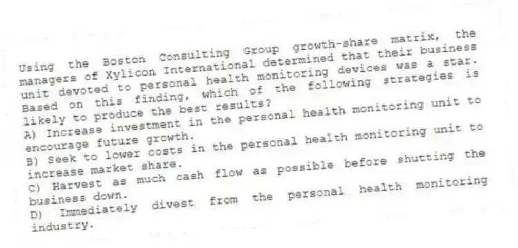 Using the Boston Consulting Group growth-share matrix, the managers of Xylicon International determined that their business unit devoted to personal health monitoring devices was a star. Based on this finding, which of the following strategies is likely to produce the best results?
A) Increase investment in the personal health monitoring unit to encourage future growth.
B) Seek to lower costs in the personal health monitoring unit to increase market share.
C) Harvest as much cash flow as possible before shutting the business down.
D) Immediately divest from the personal health monitoring industry.