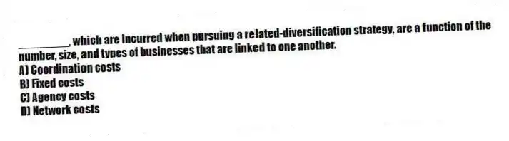 ________, which are incurred when pursuing a related-diversification strategy, are a function of the number, size, and types of businesses that are linked to one another.
A) Coordination costs
B) Fixed costs
C) Agency costs
D) Network costs