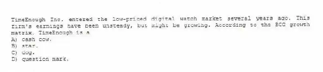 TimeEnough Inc. entered the low-priced digital watch market several years ago. This firm's earnings have been unsteady, but might be growing. According to the BCG growth matrix, TimeEnough is a
A) cash cow.
B) star.
C) dog.
D) question mark.