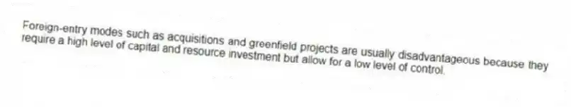 Foreign-entry modes such as acquisitions and greenfield projects are usually disadvantageous because they require a high level of capital and resource investment but allow for a low level of control.