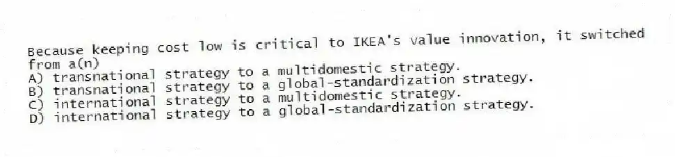 Because keeping cost low is critical to IKEA's value innovation, it switched from a(n)
A) transnational strategy to a multidomestic strategy.
B) transnational strategy to a global-standardization strategy.
C) international strategy to a multidomestic strategy.
D) international strategy to a global-standardization strategy.