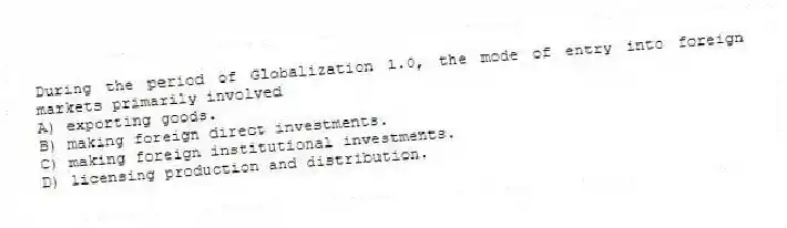 During the period of Globalization 1.0, the mode of entry into foreign markets primarily involved
A) exporting goods.
B) making foreign direct investments.
C) making foreign institutional investments.
D) licensing production and distribution.