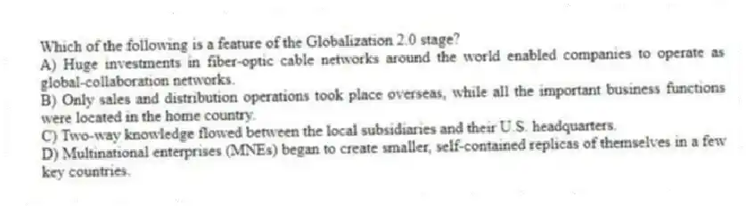 Which of the following is a feature of the Globalization 2.0 stage?
A) Huge investments in fiber-optic cable networks around the world enabled companies to operate as global-collaboration networks.
B) Only sales and distribution operations took place overseas, while all the important business functions were located in the home country.
C) Two-way knowledge flowed between the local subsidiaries and their U.S. headquarters.
D) Multinational enterprises (MNEs) began to create smaller, self-contained replicas of themselves in a few key countries.