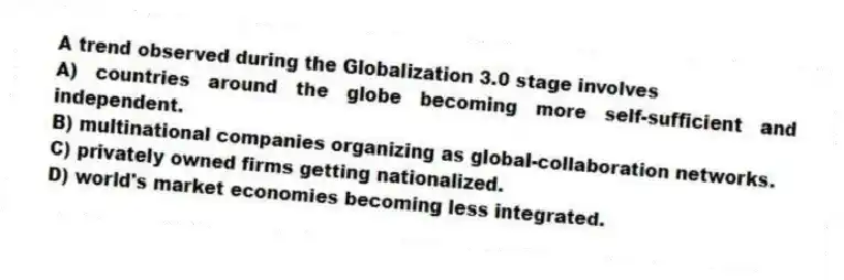 A trend observed during the Globalization 3.0 stage involves
A) countries around the globe becoming more self-sufficient and independent.
B) multinational companies organizing as global-collaboration networks.
C) privately owned firms getting nationalized.
D) world's market economies becoming less integrated.