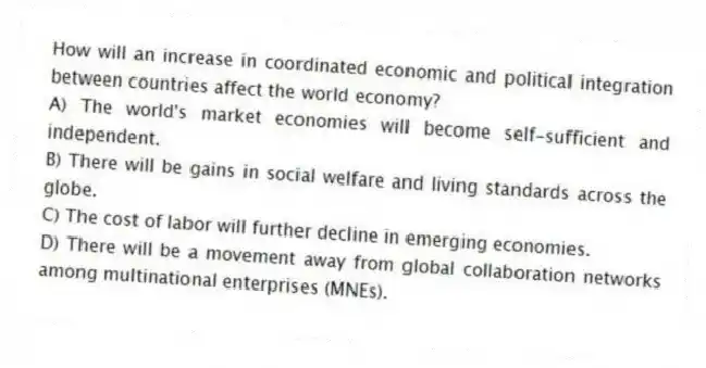 How will an increase in coordinated economic and political integration between countries affect the world economy?
A) The world's market economies will become self-sufficient and independent.
B) There will be gains in social welfare and living standards across the globe.
C) The cost of labor will further decline in emerging economies.
D) There will be a movement away from global collaboration networks among multinational enterprises (MNEs).
