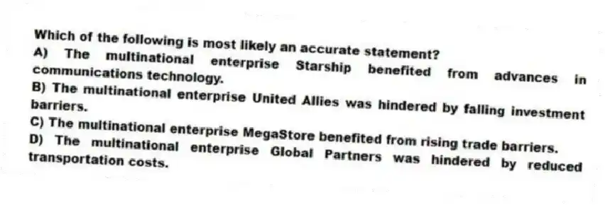 Which of the following is most likely an accurate statement?
A) The multinational enterprise Starship benefited from advances in communications technology.
B) The multinational enterprise United Allies was hindered by falling investment barriers.
C) The multinational enterprise MegaStore benefited from rising trade barriers.
D) The multinational enterprise Global Partners was hindered by reduced transportation costs.