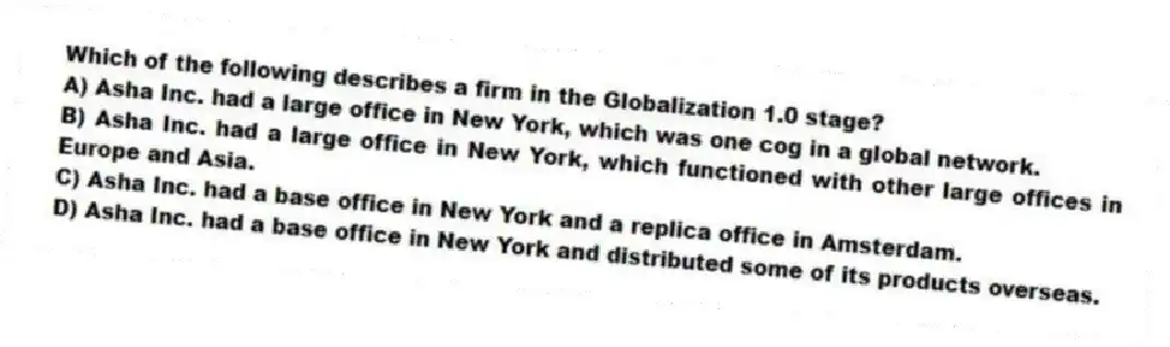 Which of the following describes a firm in the Globalization 1.0 stage?
A) Asha Inc. had a large office in New York, which was one cog in a global network.
B) Asha Inc. had a large office in New York, which functioned with other large offices in Europe and Asia.
C) Asha Inc. had a base office in New York and a replica office in Amsterdam.
D) Asha Inc. had a base office in New York and distributed some of its products overseas.