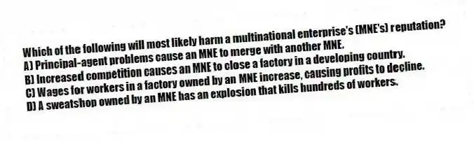 Which of the following will most likely harm a multinational enterprise's (MNE's) reputation?
A) Principal-agent problems cause an MNE to merge with another MNE.
B) Increased competition causes an MNE to close a factory in a developing country.
C) Wages for workers in a factory owned by an MNE increase, causing profits to decline.
D) A sweatshop owned by an MNE has an explosion that kills hundreds of workers.