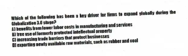Which of the following has been a key driver for firms to expand globally during the Globalization 3.0 stage?
A) benefits from lower labor costs in manufacturing and services
B) free use of formerly protected intellectual property
C) increasing trade barriers that protect businesses
D) exporting newly available raw materials, such as rubber and coal