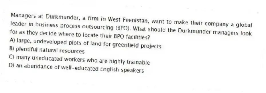 Managers at Durkmunder, a firm in West Feenistan, want to make their company a global leader in business process outsourcing (BPO). What should the Durkmunder managers look for as they decide where to locate their BPO facilities?
A) large, undeveloped plots of land for greenfield projects
B) plentiful natural resources
C) many uneducated workers who are highly trainable
D) an abundance of well-educated English speakers