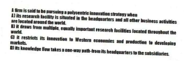 A firm is said to be pursuing a polycentric innovation strategy when
A) its research facility is situated in the headquarters and all other business activities are located around the world.
B) it draws from multiple, equally important research facilities located throughout the world.
C) it restricts its innovation to Western economies and production to developing markets.
D) its knowledge flow takes a one-way path-from its headquarters to the subsidiaries.