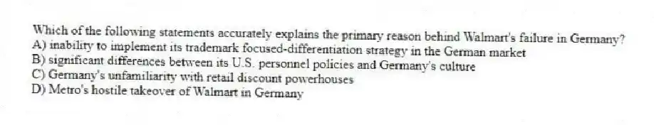Which of the following statements accurately explains the primary reason behind Walmart's failure in Germany?
A) inability to implement its trademark focused-differentiation strategy in the German market
B) significant differences between its U.S. personnel policies and Germany's culture
C) Germany's unfamiliarity with retail discount powerhouses
D) Metro's hostile takeover of Walmart in Germany