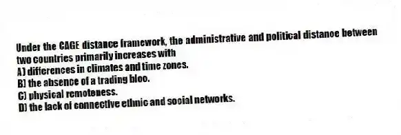 Under the CAGE distance framework, the administrative and political distance between two countries primarily increases with
A) differences in climates and time zones.
B) the absence of a trading bloc.
C) physical remoteness.
D) the lack of connective ethnic and social networks.