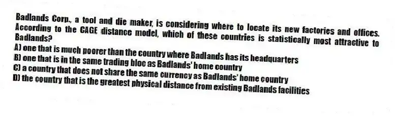 Badlands Corp., a tool and die maker, is considering where to locate its new factories and offices. According to the CAGE distance model, which of these countries is statistically most attractive to Badlands?
A) one that is much poorer than the country where Badlands has its headquarters
B) one that is in the same trading bloc as Badlands' home country
C) a country that does not share the same currency as Badlands' home country
D) the country that is the greatest physical distance from existing Badlands facilities