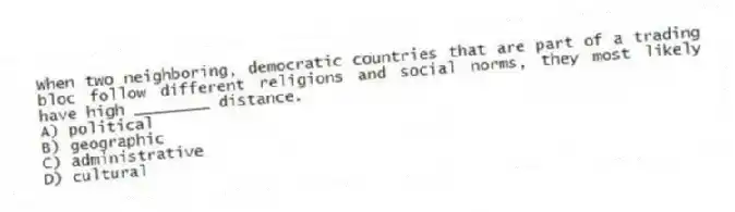 When two neighboring, democratic countries that are part of a trading bloc follow different religions and social norms, they most likely have high ________ distance.
A) political
B) geographic
C) administrative
D) cultural
